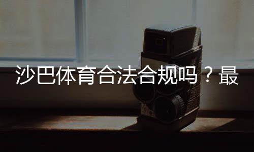 沙巴体育合法合规吗？最新资质核验、法律风险与用户防骗指南