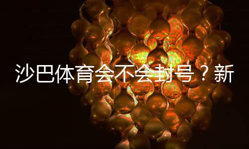 沙巴体育会不会封号?新手必看:封号原因、申诉与防封技巧
