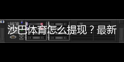 沙巴体育怎么提现?最新提现流程、手续费与到账时间详解