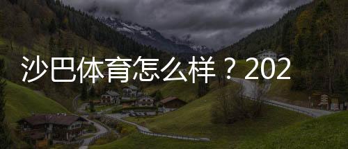 沙巴体育怎么样？2026最新版深度评测：安全信誉、玩法亮点与出入金攻略