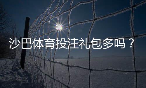 沙巴体育投注礼包多吗？礼包种类、优惠力度与领取攻略一文看懂