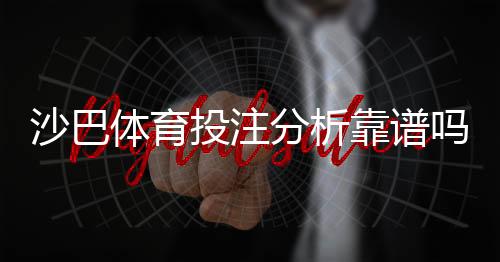 沙巴体育投注分析靠谱吗?实测评估、优缺点与防骗指南
