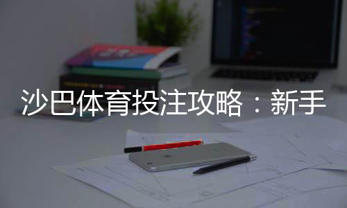 沙巴体育投注攻略：新手必看注册、充值、投注与投注技巧全解析
