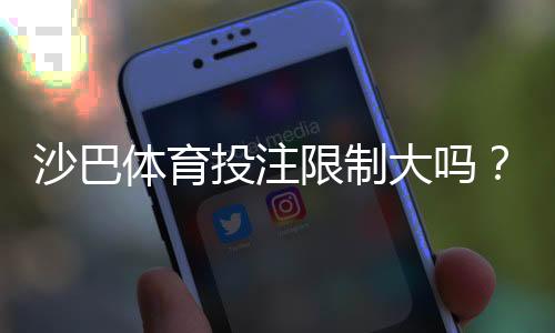 沙巴体育投注限制大吗?新手必看:投注额度、封号与取款限制全面解析