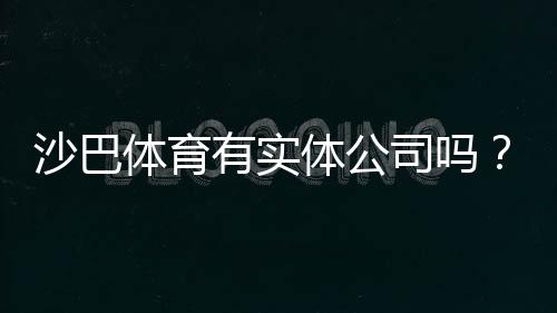沙巴体育有实体公司吗?官方背景、公司资质与安全性全面揭秘