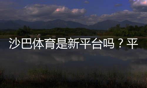 沙巴体育是新平台吗?平台背景、资质与可靠性全面评测