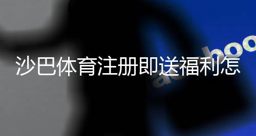 沙巴体育注册即送福利怎么领取?新手注册步骤、优惠规则与注意事项