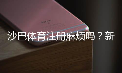 沙巴体育注册麻烦吗？新手快速注册流程与常见问题解答