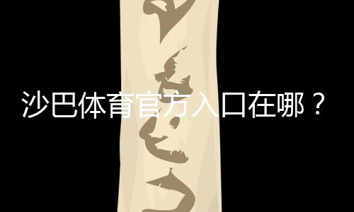 沙巴体育官方入口在哪？2026最新版官网访问、注册与登录详细指南