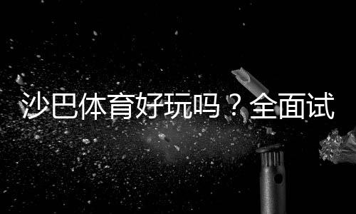 沙巴体育好玩吗？全面试玩评测、玩法指南与优缺点解析