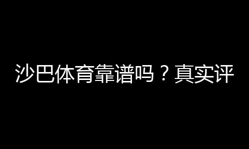 沙巴体育靠谱吗?真实评测:安全性、赔率与提款体验全面解析