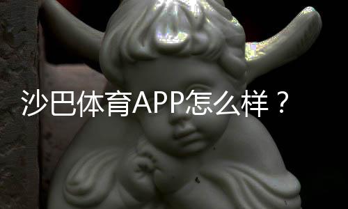 沙巴体育APP怎么样？新手必看：下载安装、功能亮点与安全性全面评测