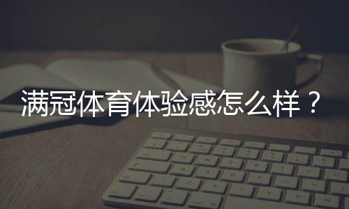 满冠体育体验感怎么样?真实试玩评测、优缺点与使用技巧