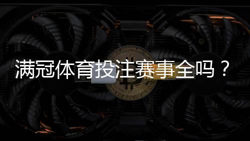 满冠体育投注赛事全吗？赛事覆盖范围、常见问题与投注建议