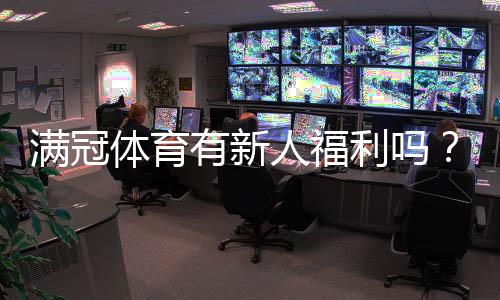 满冠体育有新人福利吗？新手注册优惠、领取步骤与注意事项全解析