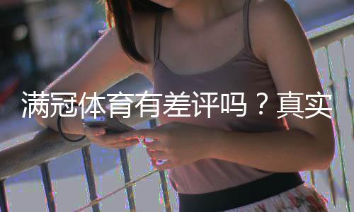 满冠体育有差评吗？真实用户评价、投诉与平台口碑全面解析