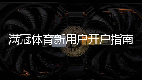 满冠体育新用户开户指南：注册流程、实名认证与充值优惠详解