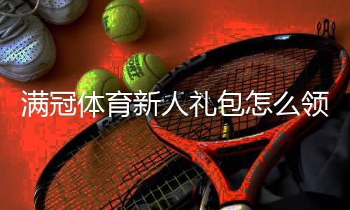 满冠体育新人礼包怎么领取?注册即享福利、使用攻略与注意事项