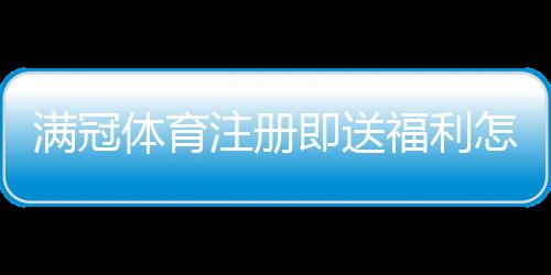 满冠体育注册即送福利怎么领取?新手注册流程与优惠详情解析
