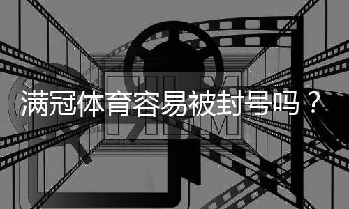 满冠体育容易被封号吗？风险分析、常见封号原因与实用防封攻略