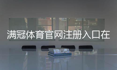 满冠体育官网注册入口在哪里？官方注册流程、账号验证与常见问题全解析