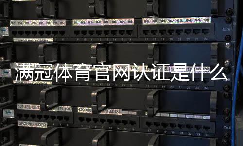 满冠体育官网认证是什么意思？官方验证方法、真伪识别与安全防骗指南
