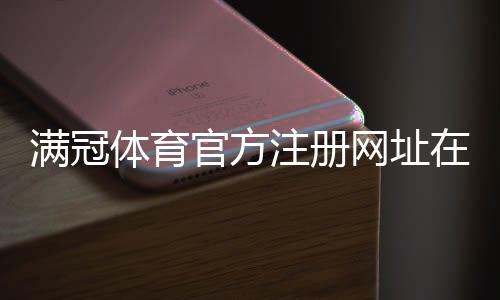 满冠体育官方注册网址在哪里？最新官方注册链接与安全注册流程详解