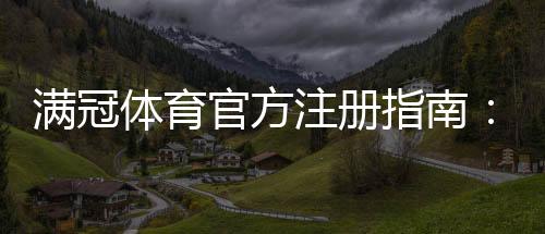 满冠体育官方注册指南:新手一步步完成账号注册、实名认证与常见问题解答