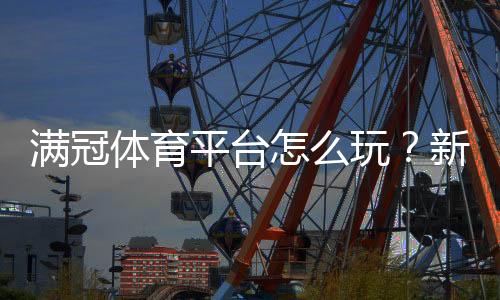满冠体育平台怎么玩?新手注册、充值、投注与提现全攻略
