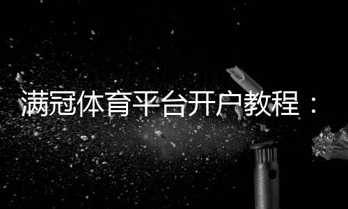 满冠体育平台开户教程:新手注册全流程、身份验证与安全注意事项