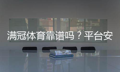 满冠体育靠谱吗?平台安全、提现与用户口碑全面评测
