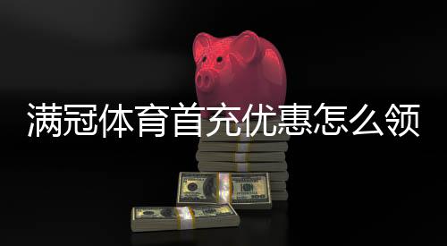满冠体育首充优惠怎么领取?新手领取攻略、优惠规则与常见问题解析