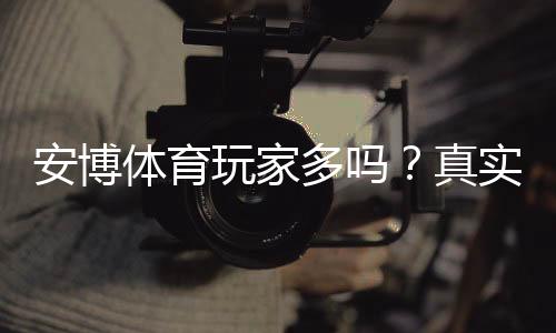 安博体育玩家多吗？真实活跃人数、用户口碑与安全性全面解析