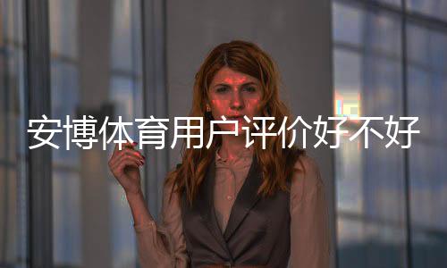 安博体育用户评价好不好?真实口碑、优缺点与安全性全方位解析