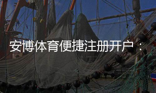 安博体育便捷注册开户:新手5分钟完成注册教程与安全注意事项