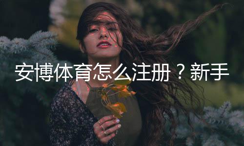 安博体育怎么注册？新手注册流程图文详解（手机与电脑一步步教）