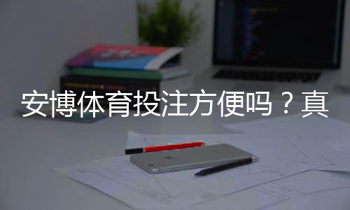安博体育投注方便吗？真实体验评测：注册、充值、投注与提现全流程解析