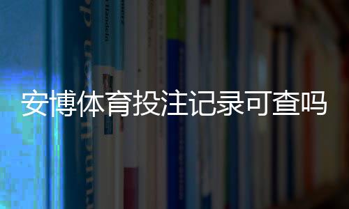 安博体育投注记录可查吗？查询方法、实操步骤与隐私风险详解