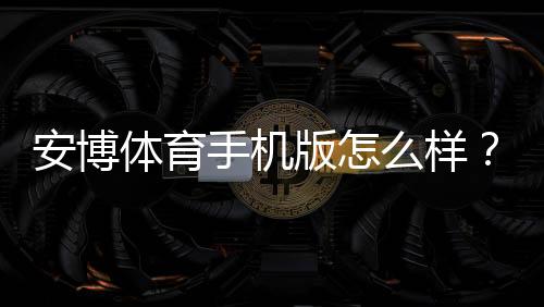 安博体育手机版怎么样？实测评测、功能亮点与安全性全解析