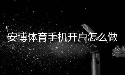 安博体育手机开户怎么做？2026最新手机注册流程、安全验证与常见问题解答