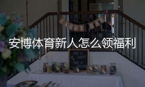 安博体育新人怎么领福利?注册、验证与领取步骤详解