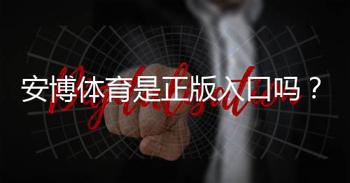 安博体育是正版入口吗?真相揭秘与官方正版识别攻略