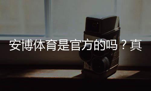 安博体育是官方的吗?真假辨别、资质查询与安全使用指南