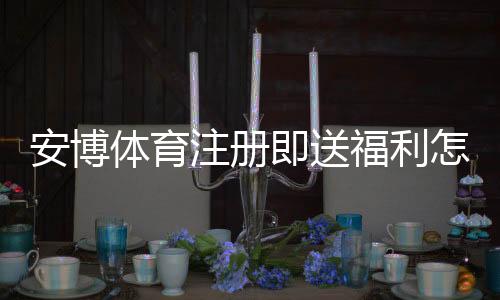 安博体育注册即送福利怎么玩?新手领取流程、优惠规则与注意事项详解