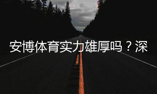 安博体育实力雄厚吗？深度评测：平台资质、技术实力与用户口碑全面解析