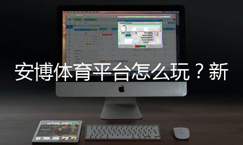 安博体育平台怎么玩？新手注册、充值、玩法与安全全攻略