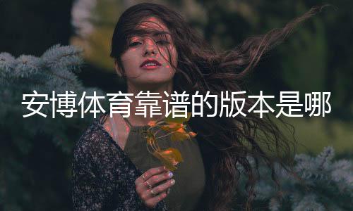 安博体育靠谱的版本是哪一个？正版版本辨别与安全下载指南