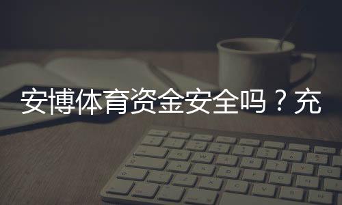 安博体育资金安全吗?充值提现流程、风控机制与真实用户评价全解析