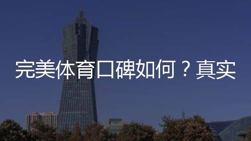 完美体育口碑如何？真实用户评价、优缺点与安全性全面解析