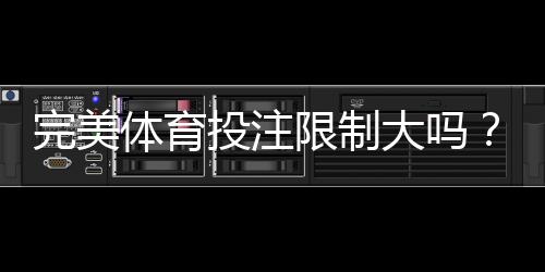 完美体育投注限制大吗？限额、风控与避免封号全解析